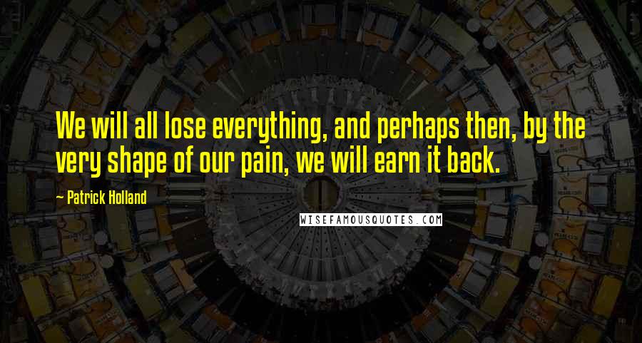 Patrick Holland Quotes: We will all lose everything, and perhaps then, by the very shape of our pain, we will earn it back.