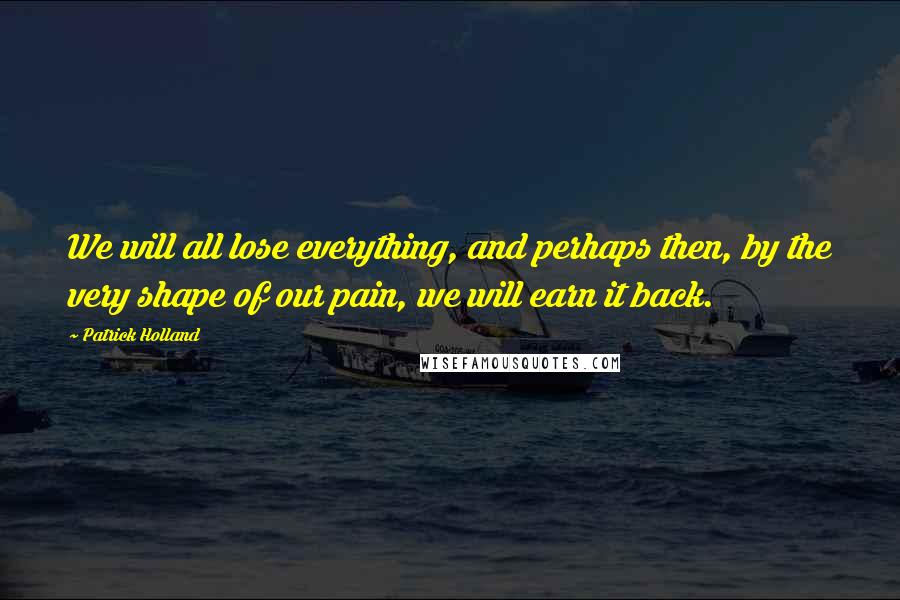 Patrick Holland Quotes: We will all lose everything, and perhaps then, by the very shape of our pain, we will earn it back.