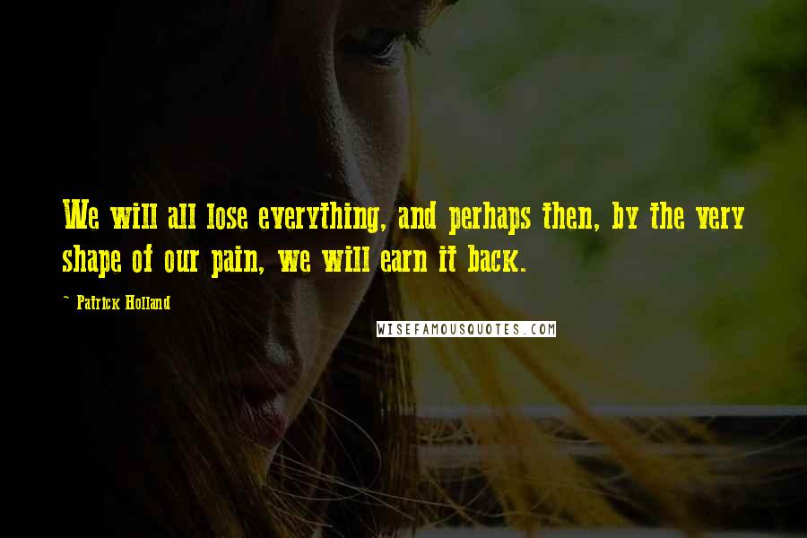 Patrick Holland Quotes: We will all lose everything, and perhaps then, by the very shape of our pain, we will earn it back.