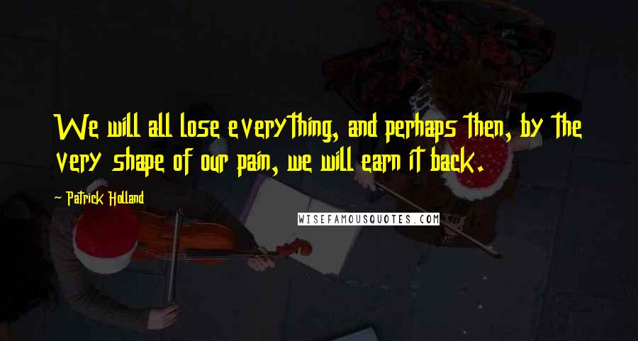 Patrick Holland Quotes: We will all lose everything, and perhaps then, by the very shape of our pain, we will earn it back.