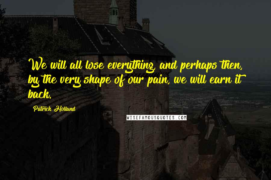 Patrick Holland Quotes: We will all lose everything, and perhaps then, by the very shape of our pain, we will earn it back.