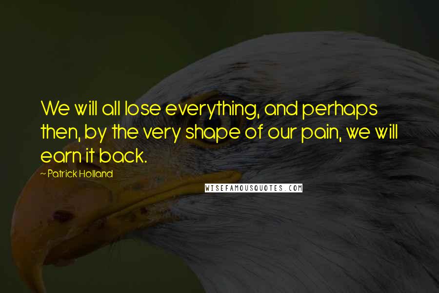 Patrick Holland Quotes: We will all lose everything, and perhaps then, by the very shape of our pain, we will earn it back.