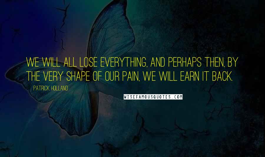 Patrick Holland Quotes: We will all lose everything, and perhaps then, by the very shape of our pain, we will earn it back.