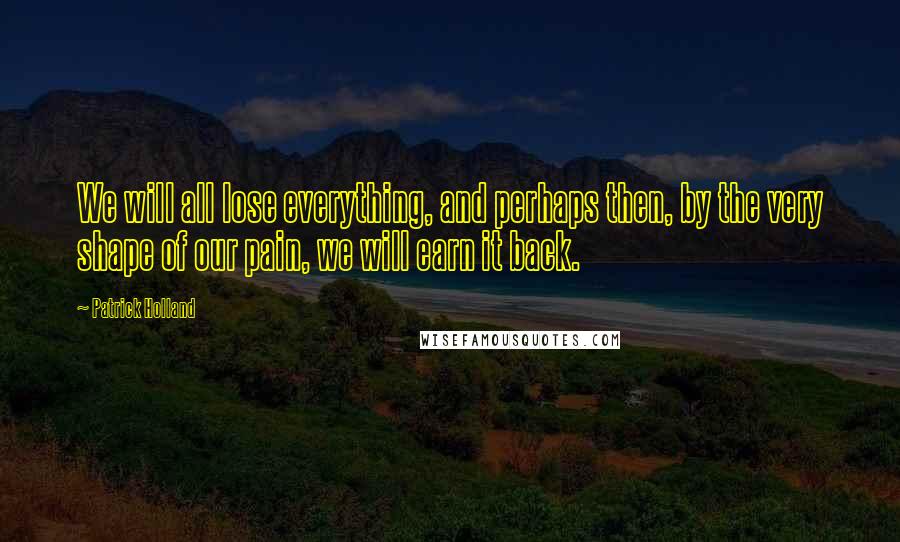 Patrick Holland Quotes: We will all lose everything, and perhaps then, by the very shape of our pain, we will earn it back.