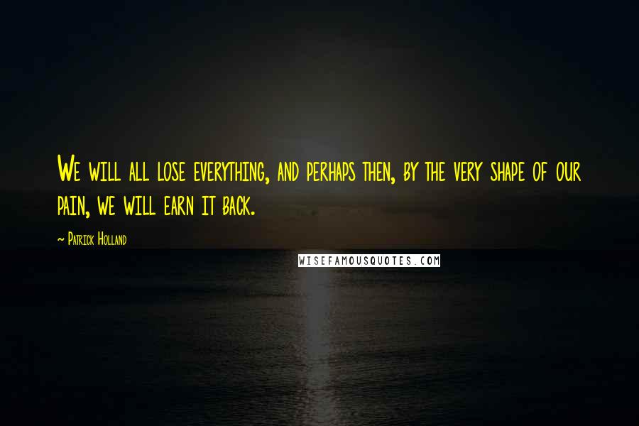 Patrick Holland Quotes: We will all lose everything, and perhaps then, by the very shape of our pain, we will earn it back.