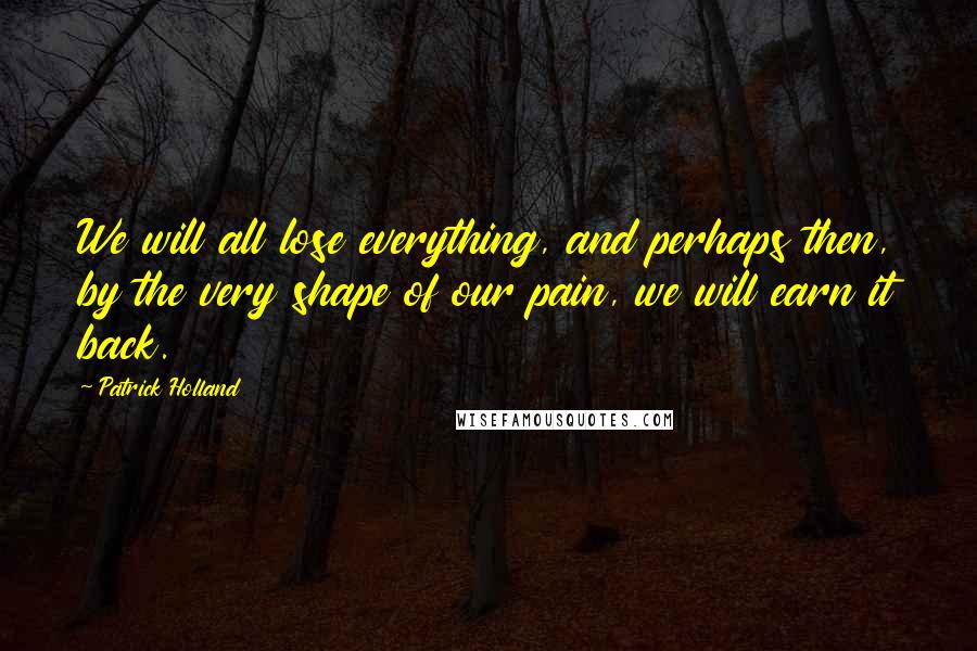 Patrick Holland Quotes: We will all lose everything, and perhaps then, by the very shape of our pain, we will earn it back.