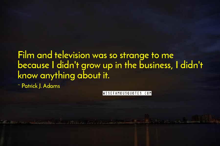 Patrick J. Adams Quotes: Film and television was so strange to me because I didn't grow up in the business, I didn't know anything about it.