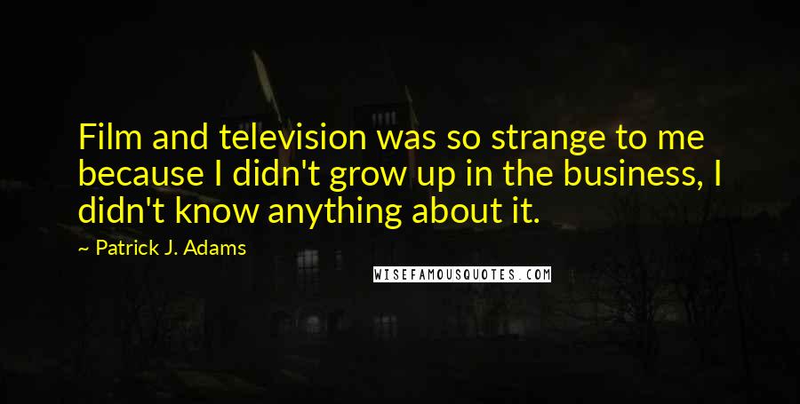 Patrick J. Adams Quotes: Film and television was so strange to me because I didn't grow up in the business, I didn't know anything about it.