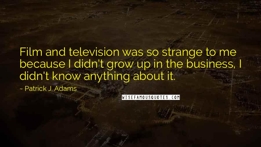 Patrick J. Adams Quotes: Film and television was so strange to me because I didn't grow up in the business, I didn't know anything about it.
