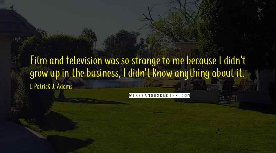 Patrick J. Adams Quotes: Film and television was so strange to me because I didn't grow up in the business, I didn't know anything about it.