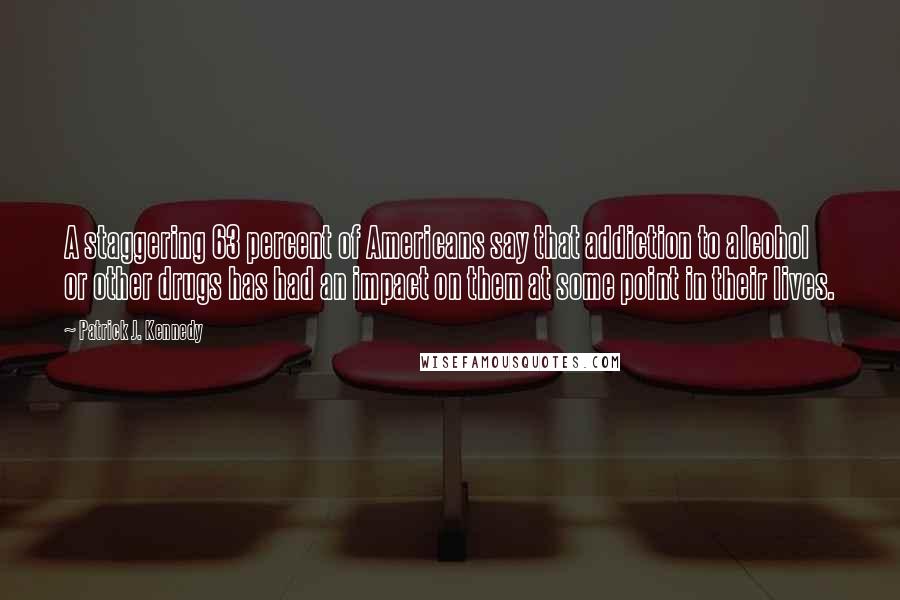 Patrick J. Kennedy Quotes: A staggering 63 percent of Americans say that addiction to alcohol or other drugs has had an impact on them at some point in their lives.