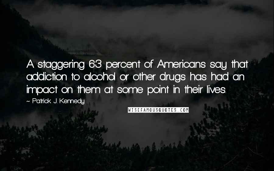 Patrick J. Kennedy Quotes: A staggering 63 percent of Americans say that addiction to alcohol or other drugs has had an impact on them at some point in their lives.