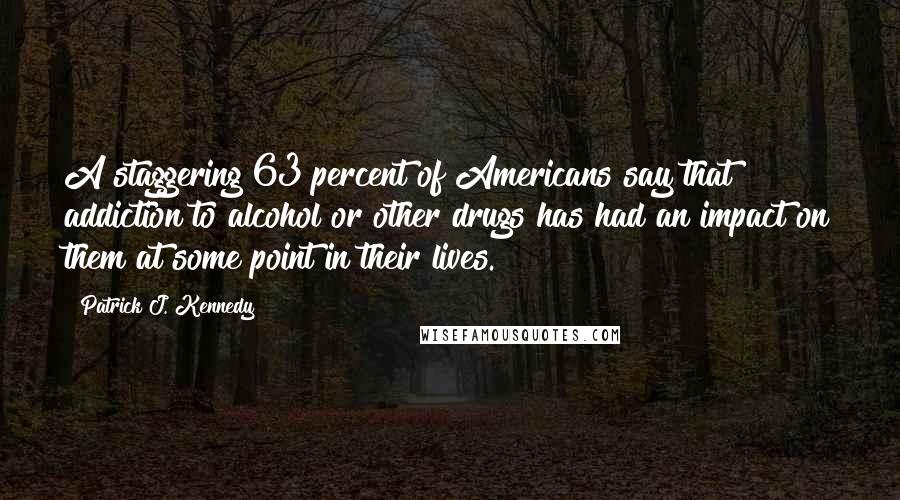 Patrick J. Kennedy Quotes: A staggering 63 percent of Americans say that addiction to alcohol or other drugs has had an impact on them at some point in their lives.