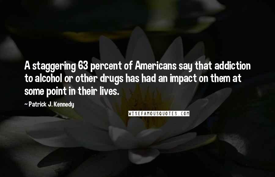 Patrick J. Kennedy Quotes: A staggering 63 percent of Americans say that addiction to alcohol or other drugs has had an impact on them at some point in their lives.