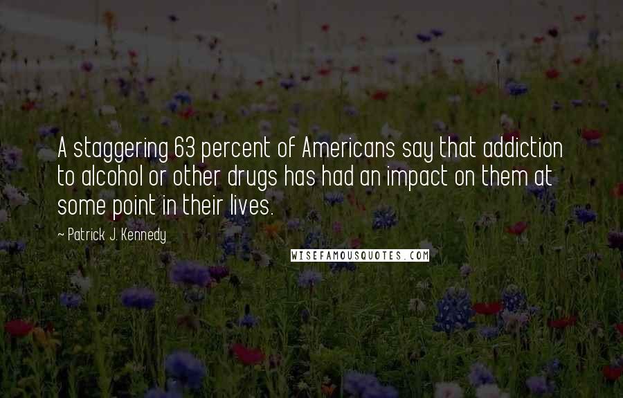 Patrick J. Kennedy Quotes: A staggering 63 percent of Americans say that addiction to alcohol or other drugs has had an impact on them at some point in their lives.