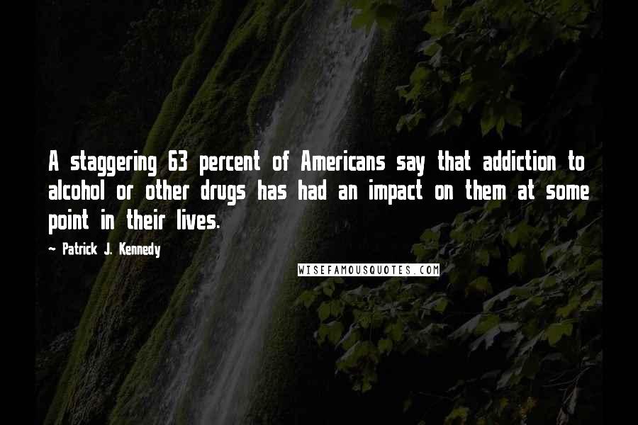 Patrick J. Kennedy Quotes: A staggering 63 percent of Americans say that addiction to alcohol or other drugs has had an impact on them at some point in their lives.