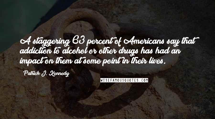 Patrick J. Kennedy Quotes: A staggering 63 percent of Americans say that addiction to alcohol or other drugs has had an impact on them at some point in their lives.