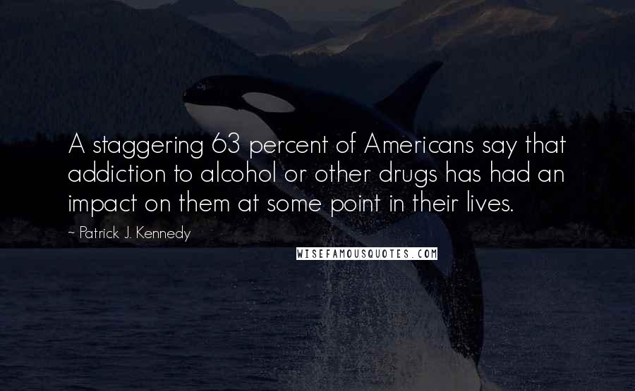 Patrick J. Kennedy Quotes: A staggering 63 percent of Americans say that addiction to alcohol or other drugs has had an impact on them at some point in their lives.