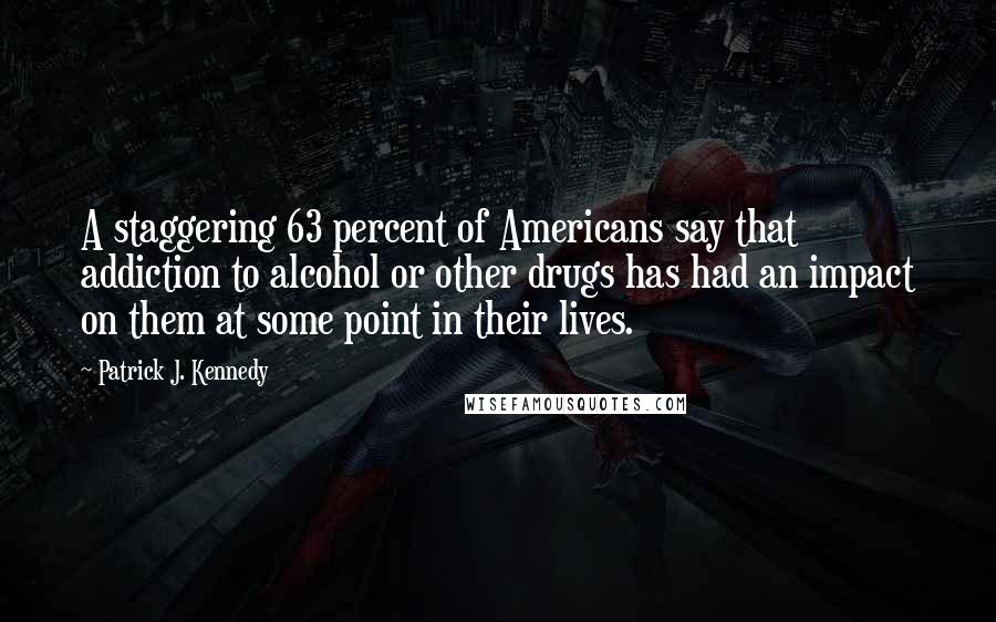 Patrick J. Kennedy Quotes: A staggering 63 percent of Americans say that addiction to alcohol or other drugs has had an impact on them at some point in their lives.