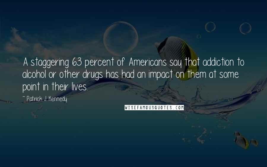 Patrick J. Kennedy Quotes: A staggering 63 percent of Americans say that addiction to alcohol or other drugs has had an impact on them at some point in their lives.