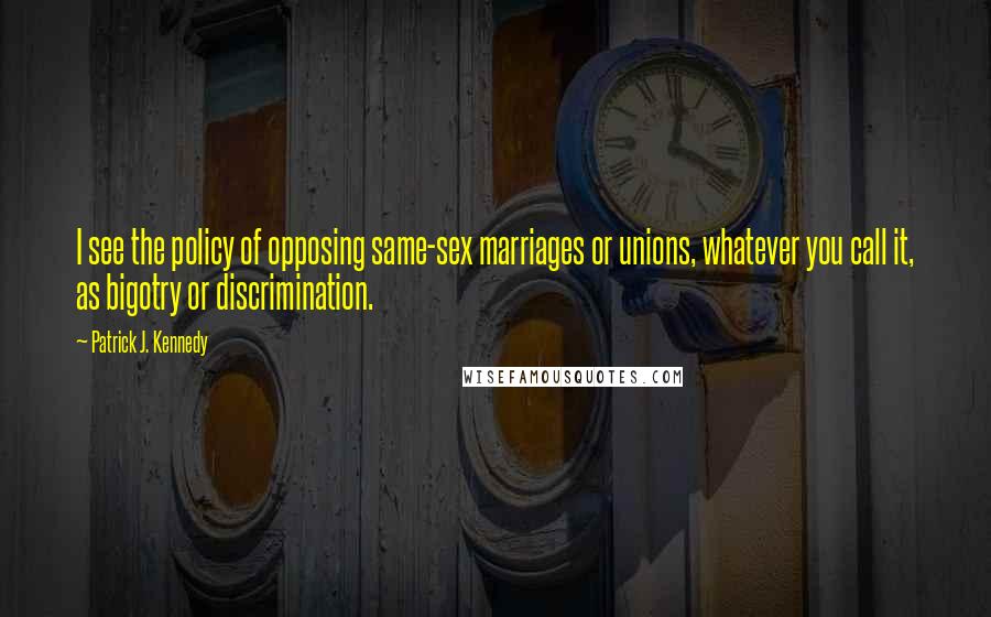 Patrick J. Kennedy Quotes: I see the policy of opposing same-sex marriages or unions, whatever you call it, as bigotry or discrimination.