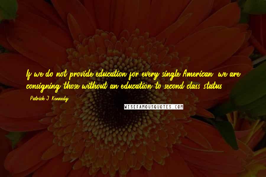 Patrick J. Kennedy Quotes: If we do not provide education for every single American, we are consigning those without an education to second-class status.