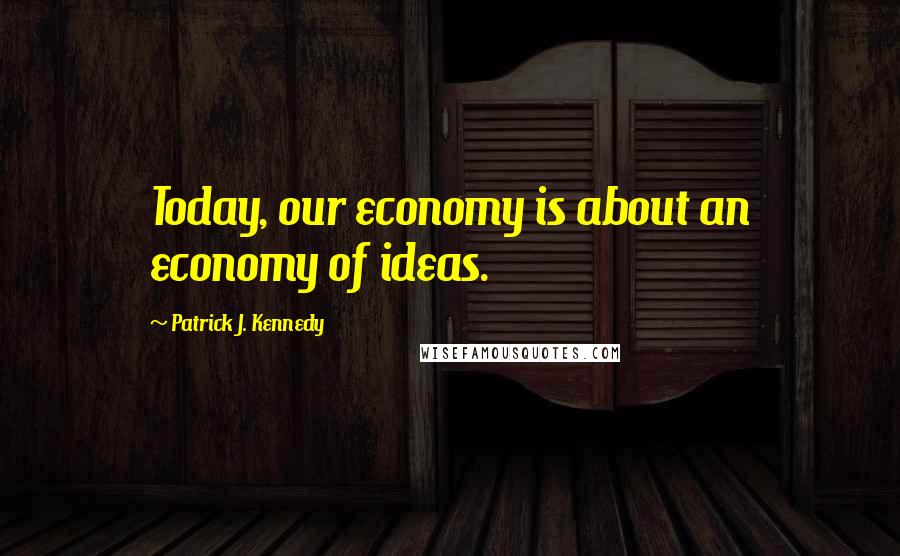 Patrick J. Kennedy Quotes: Today, our economy is about an economy of ideas.