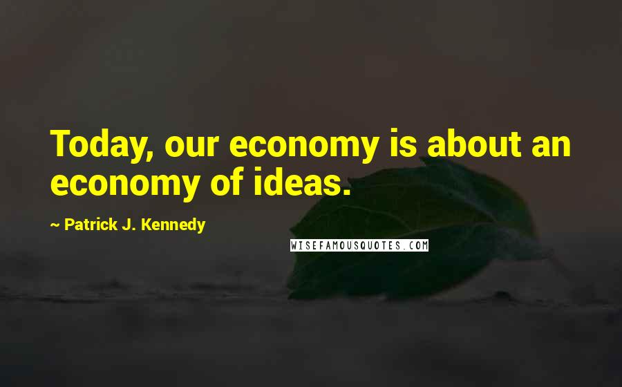 Patrick J. Kennedy Quotes: Today, our economy is about an economy of ideas.