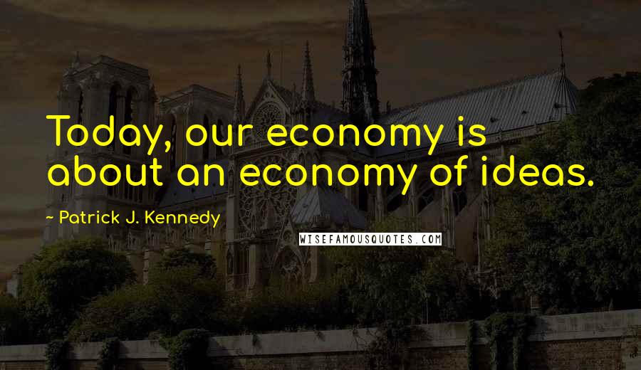 Patrick J. Kennedy Quotes: Today, our economy is about an economy of ideas.