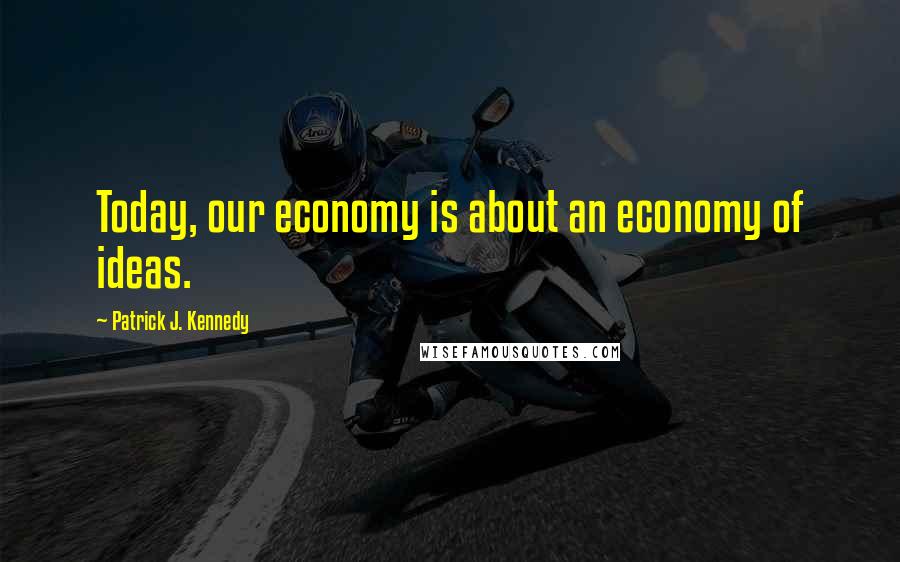 Patrick J. Kennedy Quotes: Today, our economy is about an economy of ideas.