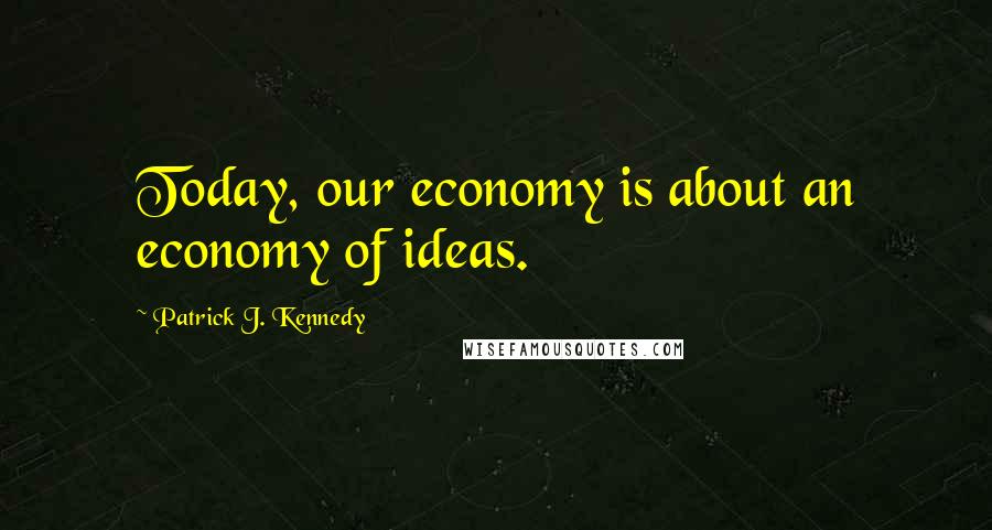 Patrick J. Kennedy Quotes: Today, our economy is about an economy of ideas.