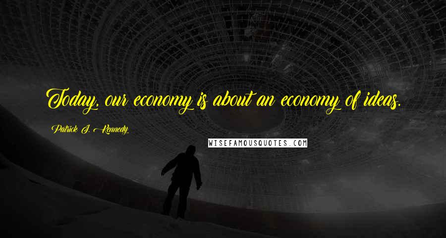 Patrick J. Kennedy Quotes: Today, our economy is about an economy of ideas.