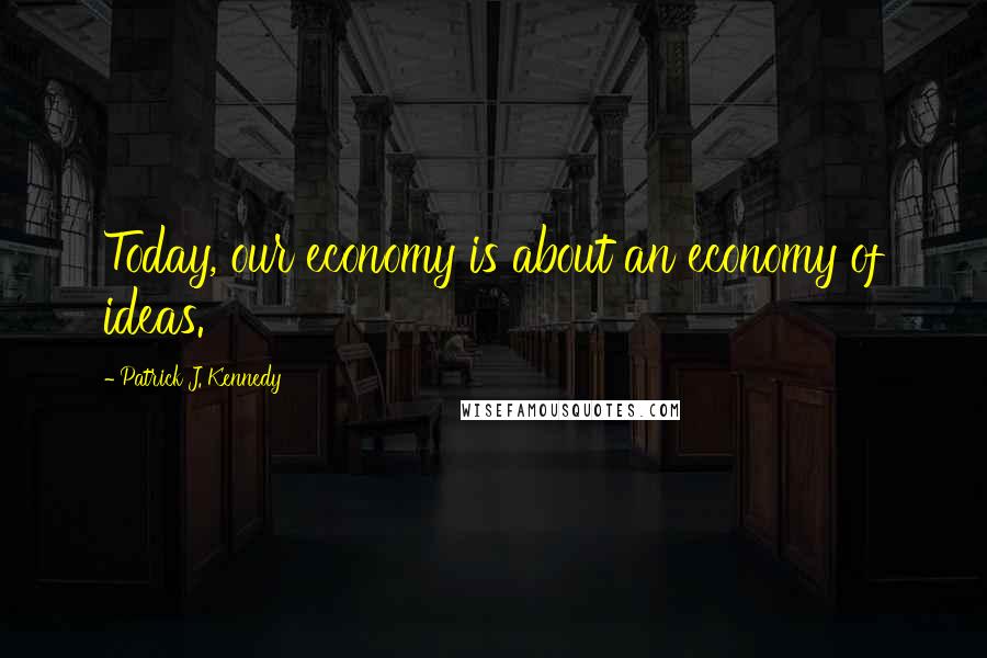 Patrick J. Kennedy Quotes: Today, our economy is about an economy of ideas.