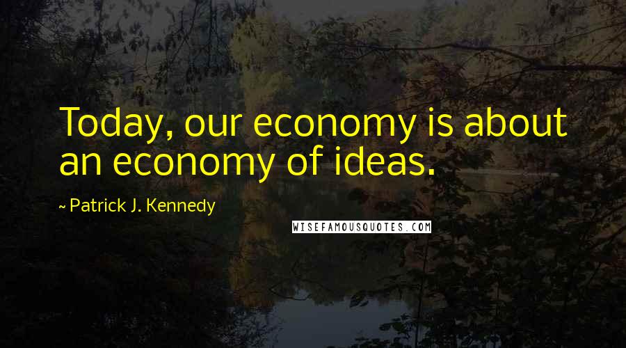 Patrick J. Kennedy Quotes: Today, our economy is about an economy of ideas.