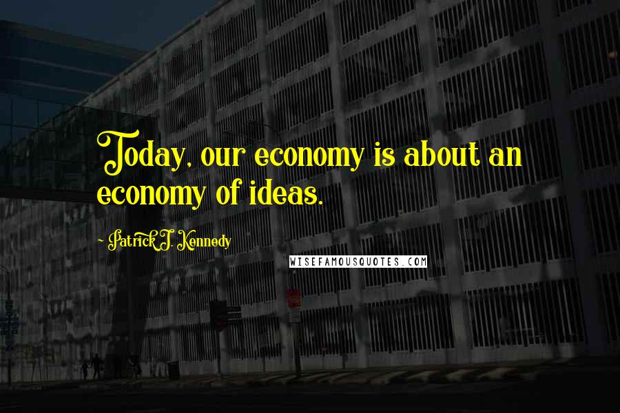 Patrick J. Kennedy Quotes: Today, our economy is about an economy of ideas.