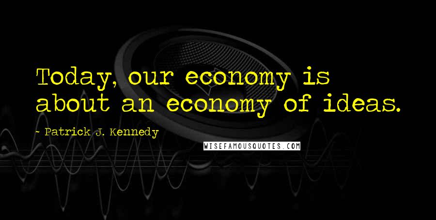 Patrick J. Kennedy Quotes: Today, our economy is about an economy of ideas.