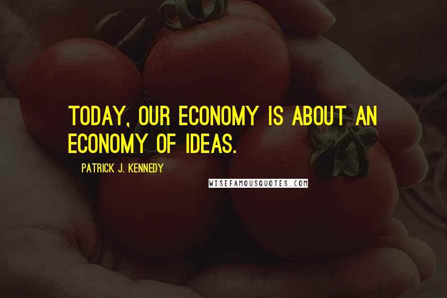 Patrick J. Kennedy Quotes: Today, our economy is about an economy of ideas.