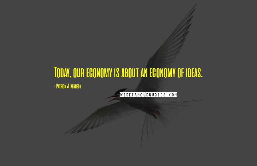 Patrick J. Kennedy Quotes: Today, our economy is about an economy of ideas.