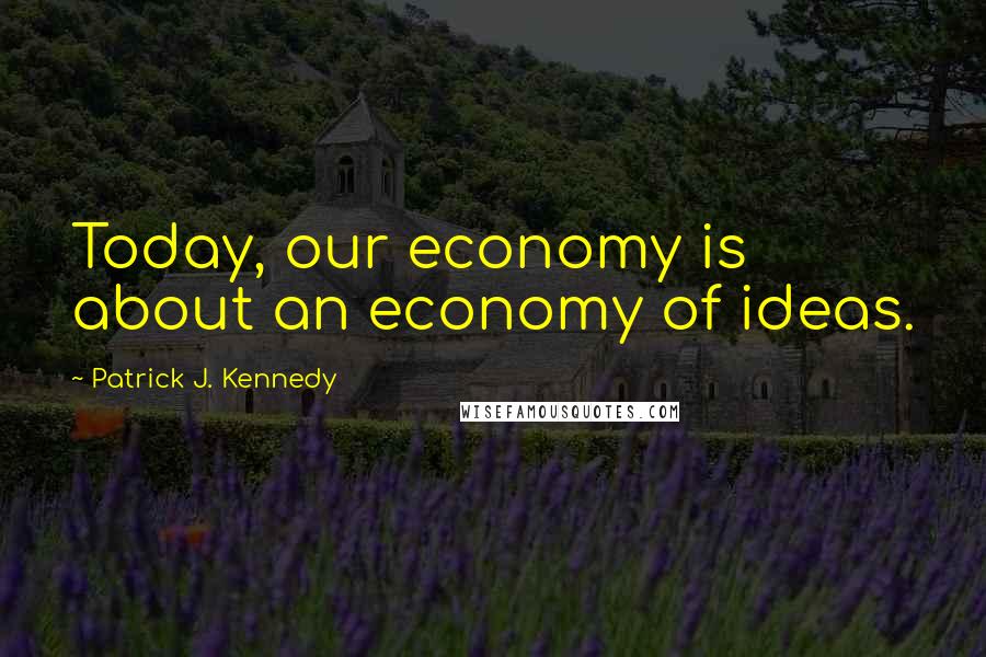 Patrick J. Kennedy Quotes: Today, our economy is about an economy of ideas.