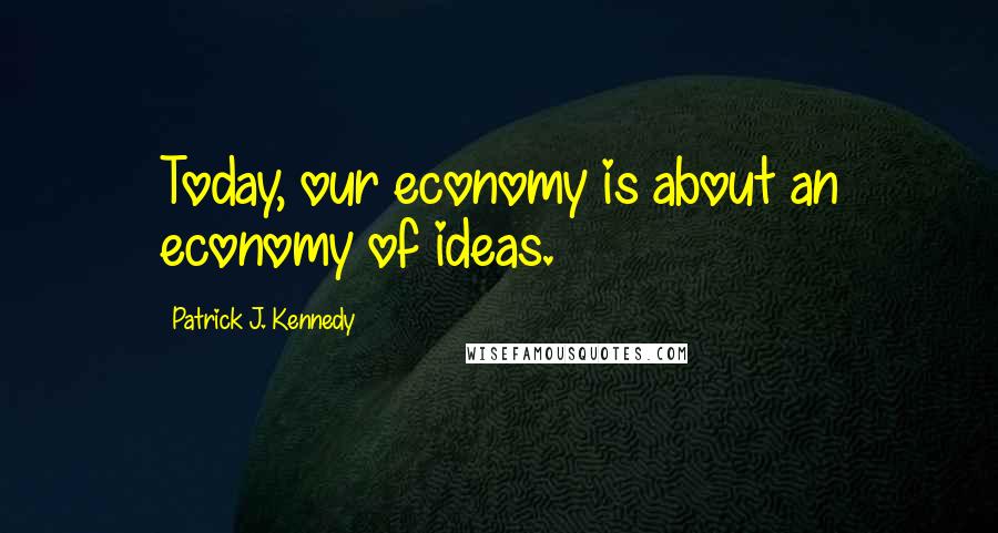 Patrick J. Kennedy Quotes: Today, our economy is about an economy of ideas.