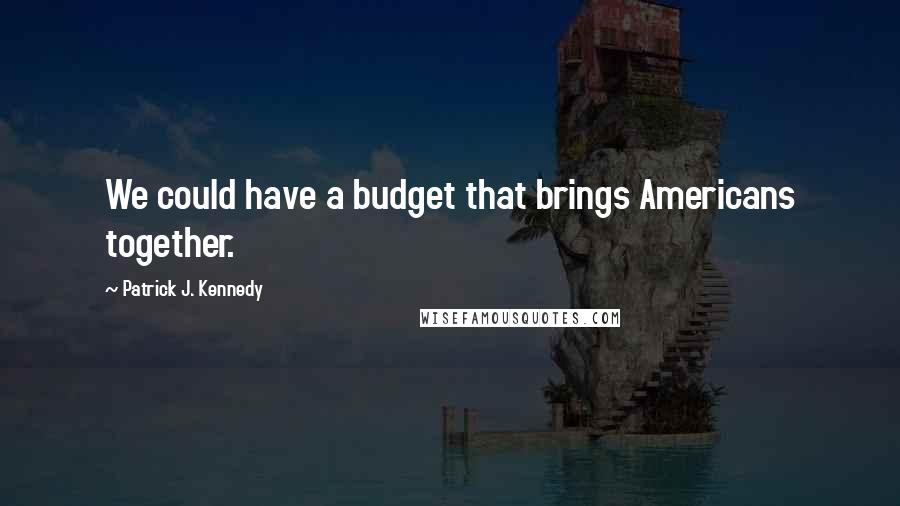 Patrick J. Kennedy Quotes: We could have a budget that brings Americans together.