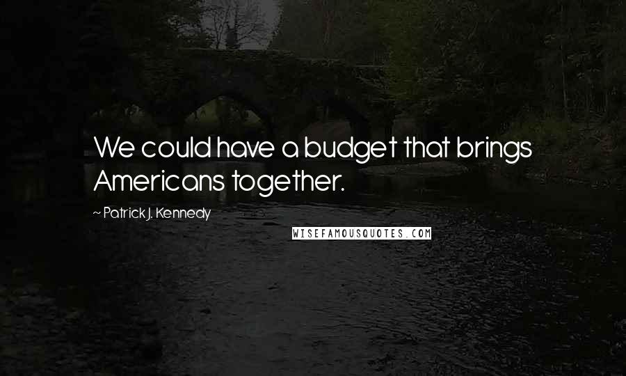 Patrick J. Kennedy Quotes: We could have a budget that brings Americans together.