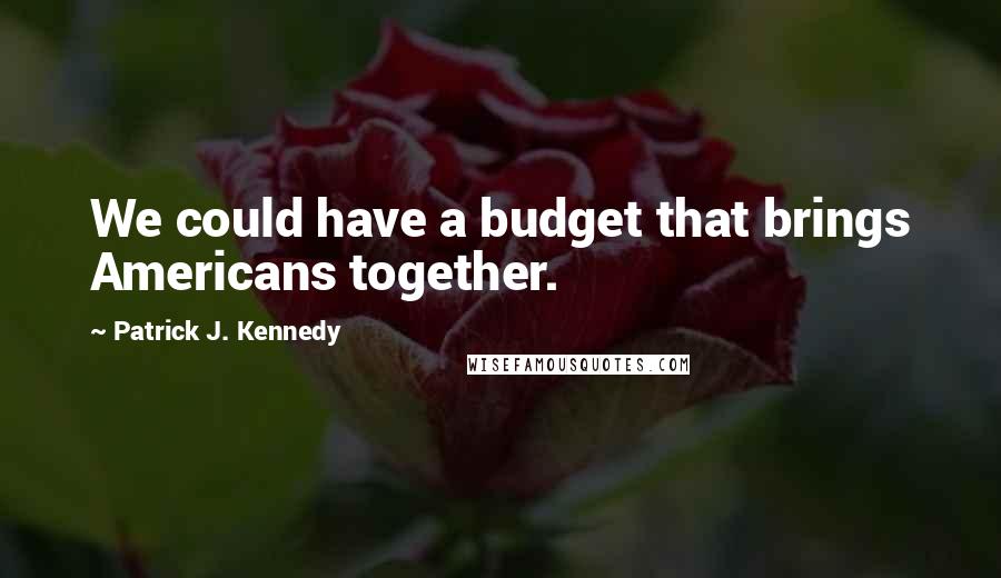 Patrick J. Kennedy Quotes: We could have a budget that brings Americans together.