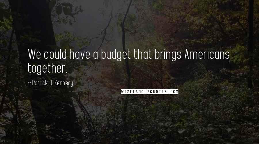 Patrick J. Kennedy Quotes: We could have a budget that brings Americans together.