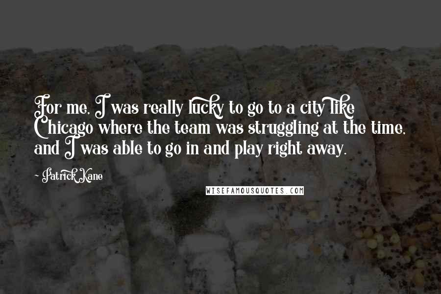 Patrick Kane Quotes: For me, I was really lucky to go to a city like Chicago where the team was struggling at the time, and I was able to go in and play right away.