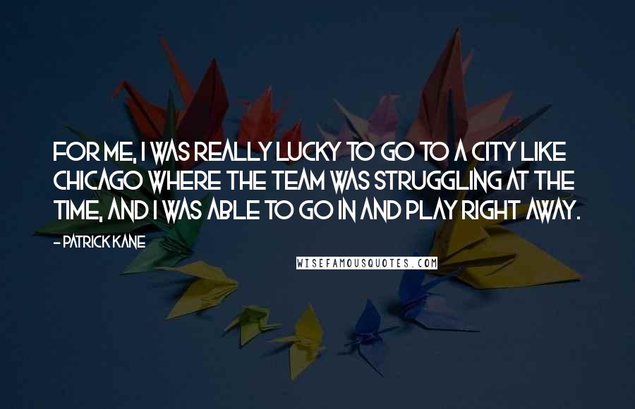 Patrick Kane Quotes: For me, I was really lucky to go to a city like Chicago where the team was struggling at the time, and I was able to go in and play right away.