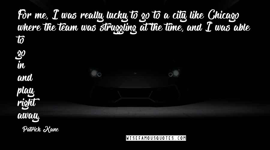 Patrick Kane Quotes: For me, I was really lucky to go to a city like Chicago where the team was struggling at the time, and I was able to go in and play right away.
