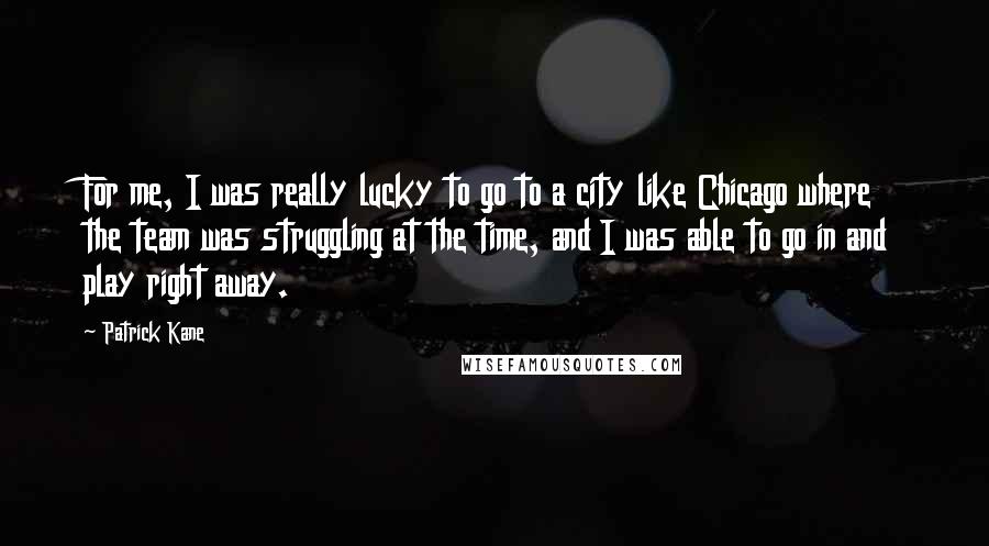 Patrick Kane Quotes: For me, I was really lucky to go to a city like Chicago where the team was struggling at the time, and I was able to go in and play right away.