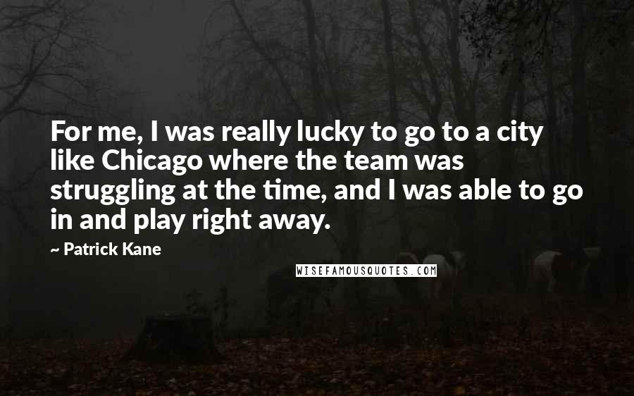 Patrick Kane Quotes: For me, I was really lucky to go to a city like Chicago where the team was struggling at the time, and I was able to go in and play right away.