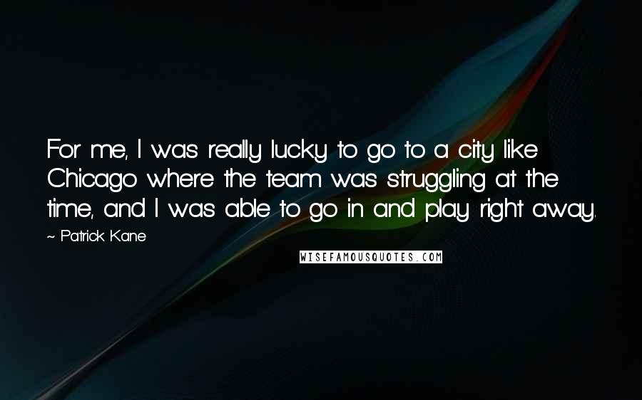 Patrick Kane Quotes: For me, I was really lucky to go to a city like Chicago where the team was struggling at the time, and I was able to go in and play right away.